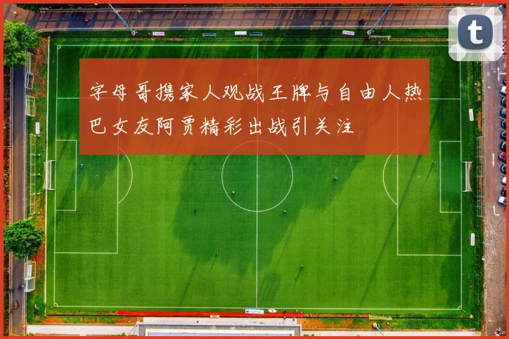 字母哥携家人观战王牌与自由人热巴女友阿贾精彩出战引关注