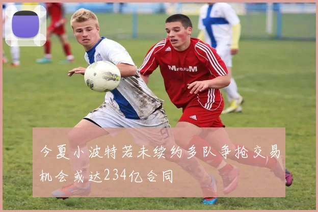 今夏小波特若未续约多队争抢交易机会或达234亿合同