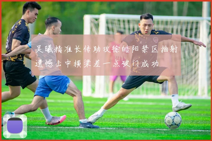 吴曦精准长传助攻徐皓阳禁区抽射遗憾击中横梁差一点破门成功