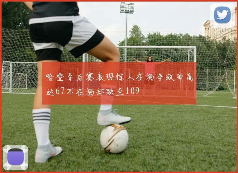 哈登季后赛表现惊人在场净效率高达67不在场却跌至109