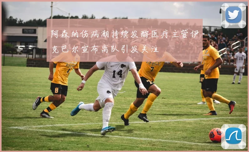 阿森纳伤病潮持续发酵医疗主管伊克巴尔宣布离队引发关注
