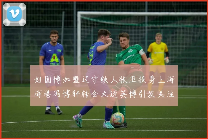 刘国博加盟辽宁铁人张卫投身上海海港冯博轩转会大连英博引发关注