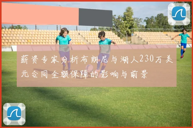 薪资专家分析布朗尼与湖人230万美元合同全额保障的影响与前景