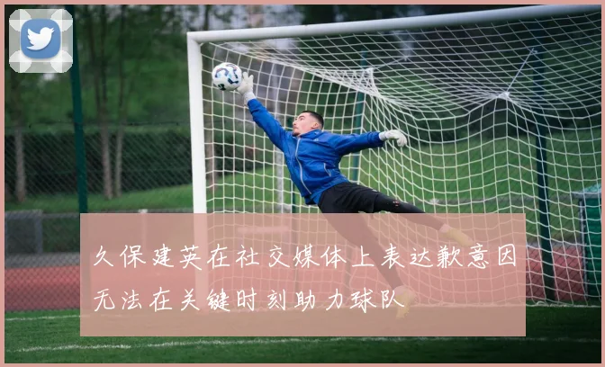 久保建英在社交媒体上表达歉意因无法在关键时刻助力球队