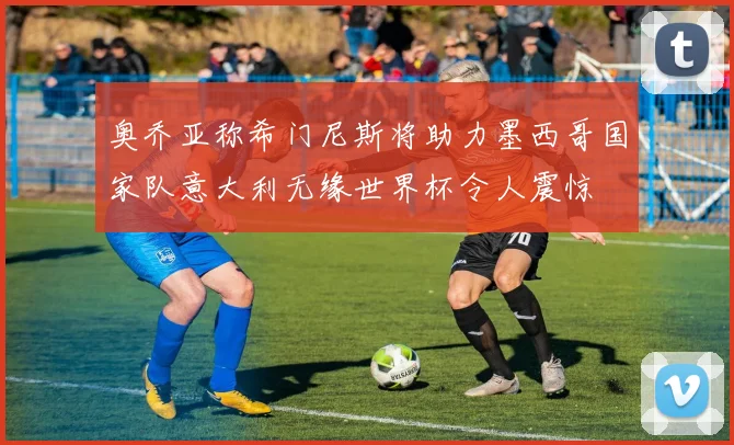 奥乔亚称希门尼斯将助力墨西哥国家队意大利无缘世界杯令人震惊