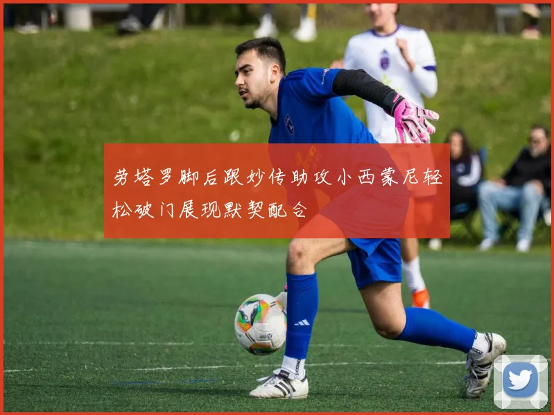 劳塔罗脚后跟妙传助攻小西蒙尼轻松破门展现默契配合