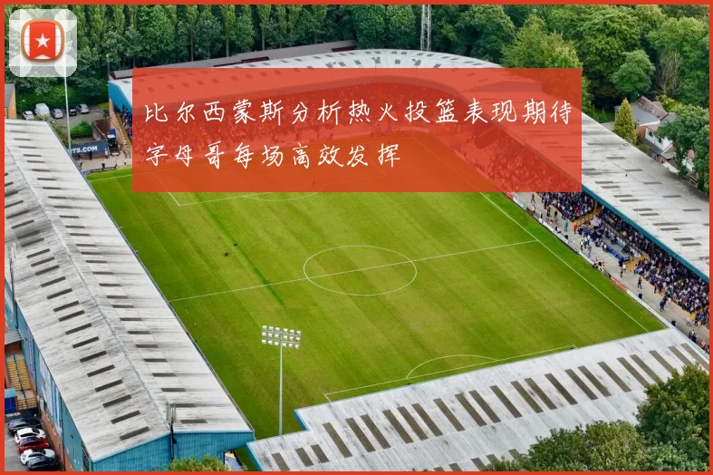 比尔西蒙斯分析热火投篮表现期待字母哥每场高效发挥
