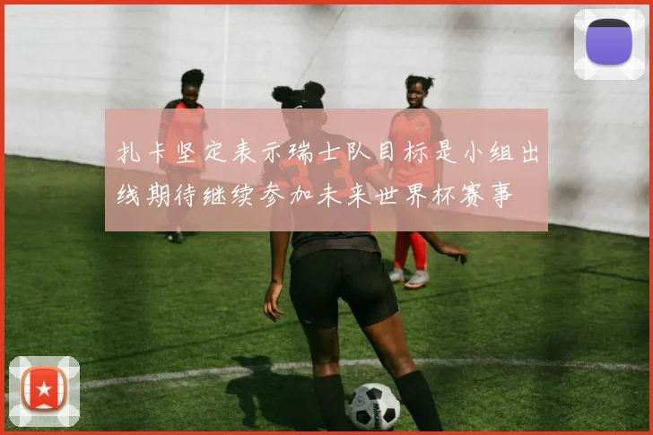 扎卡坚定表示瑞士队目标是小组出线期待继续参加未来世界杯赛事