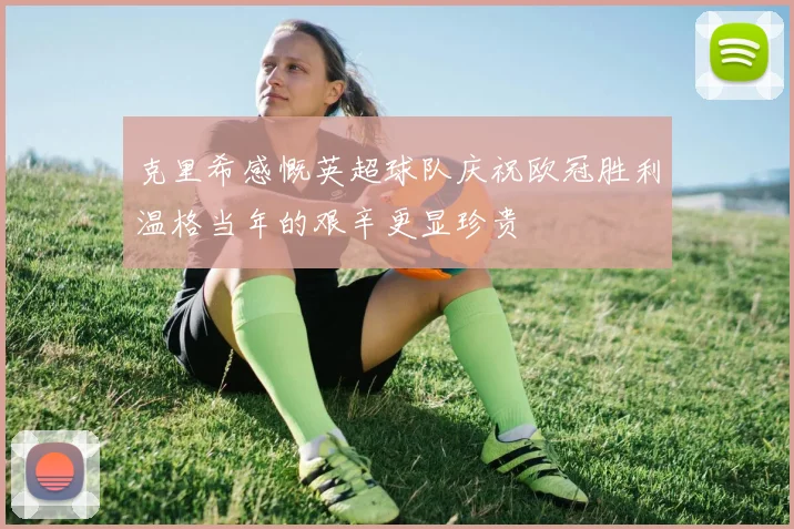 克里希感慨英超球队庆祝欧冠胜利温格当年的艰辛更显珍贵