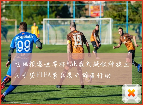 电讯报曝世界杯VAR裁判疑似种族主义手势FIFA紧急展开调查行动