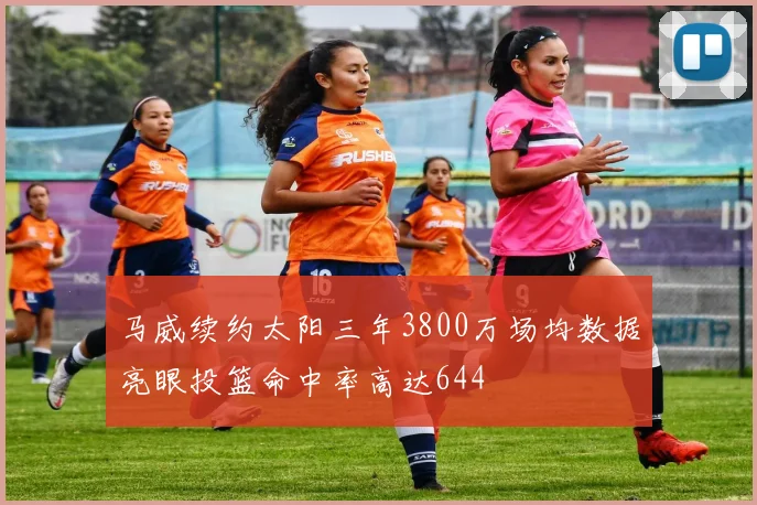 马威续约太阳三年3800万场均数据亮眼投篮命中率高达644